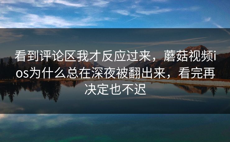 看到评论区我才反应过来，蘑菇视频ios为什么总在深夜被翻出来，看完再决定也不迟