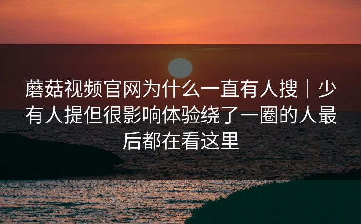 蘑菇视频官网为什么一直有人搜｜少有人提但很影响体验绕了一圈的人最后都在看这里