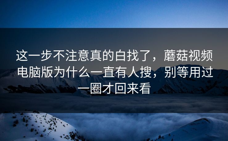 这一步不注意真的白找了，蘑菇视频电脑版为什么一直有人搜，别等用过一圈才回来看