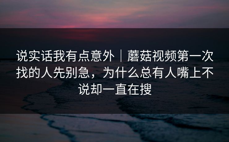 说实话我有点意外｜蘑菇视频第一次找的人先别急，为什么总有人嘴上不说却一直在搜